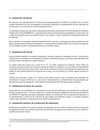 42
Proyecto “Desalación de agua de mar mediante sistema Osmosis Inversa y Energía Fotovoltaica para provisión de agua potable en Isla Damas, Región de Coquimbo”.
6.- Instalación de faenas
De acuerdo a las especificaciones e instrucciones proporcionadas por CONAF, en beneficio de un mínimo
impacto ambiental en la isla, se estableció un perímetro destinado al almacenamiento de los materiales de
construcción y a la construcción de obras propiamente tal.
Es importante señalar que toda el área intervenida se encuentra normada por el Plan de Manejo de la Reserva
Pingüino de Humboldt (PMRPH)30
, específicamente donde se desarrollan las actividades de construcción, las
cuales se encuentran en la zona denominada de “uso intensivo”, para el desarrollo de actividades extensivas
e intensivas.
Esta zona tiene una superficie de aproximadamente 8 há. y permite el emplazamiento de las instalaciones de
apoyo de bajo impacto, propios de la gestión en un área silvestre protegida (ASP), pero tomando el resguardo
de no modificar el entono, manteniendo este en su condición natural.
7.- Instalación de Caseta
Esta actividad contempló la compra de materiales e insumos, traslado de materiales a la isla, y finalmente la
construcción de la caseta, con el propósito de instalar los diferentes equipos que forman parte del sistema de
osmosis inversa (ver planos en capitulo anexos).
La caseta construida cuenta con un área de 21 m2, con radier, tabiquería en metalcom, techo interior de
vulcanita, puerta de acceso, dos ventanas, además de rejillas de ventilación, con una cubierta de teja asfáltica
coronando la estructura de la techumbre. Para la pintura exterior se buscó una tonalidad en la gama del gris,
similar al color predominante de los roqueríos de la zona, a fin de provocar un mínimo impacto visual en el
entorno.
Además se construyó un radier, en el exterior de la caseta sobre el cual se instalaron dos estanques de
acumulación de agua (2.400 lts c/u), uno para el almacenamiento y pretratamiento del agua salada que
alimenta el proceso de desalación y otro destinado al almacenamiento del agua potable producida.
8.- Instalación de obras de succión
Estas obras las que consistieron en la instalación de una estructura destinada a la protección de la bomba de
succión de agua de mar 31
, la cual se adecuó en un sector de roqueríos, adyacente a la zona de uso intensivo
de CONAF. En específico las tareas realizadas implicaron la construcción de una estructura de gaviones, y
el emplazamiento y protección de la bomba de agua salada que alimenta la planta, y la tubería necesaria
conducir este suministro al estanque de acumulación de agua de mar.
9.- Instalación tuberías de conducción de salmueras
Actividad que consistió en la compra y traslado de materiales a la isla, a modo de realizar obras de conducción
de aguas de rechazo que resultan del proceso de desalación de agua de mar (salmuera), que se realiza en
la planta de osmosis inversa.
30 Plan de Manejo de la Reserva Pingüino de Humboldt. Corporación Nacional Forestal. Coquimbo. 2007.
31 Para llevar a cabo esta actividad es imprescindible, obtener los permisos necesarios con la Gobernación Marítima para hacer uso de sector roquerio, localizado entre la baja y alta marea, el cual se realiza a través del
Sistema de Concesiones Marítimas de la Subsecretaria para las Fuerzas Armadas del Ministerio de Defensa Nacional. Página web: http://www.concesionesmaritimas.cl/.
 