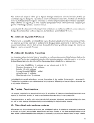 43
Proyecto “Desalación de agua de mar mediante sistema Osmosis Inversa y Energía Fotovoltaica para provisión de agua potable en Isla Damas, Región de Coquimbo”.
Para evaluar esta etapa se estimó que el flujo de descarga corresponde como máximo de 0,23 litros por
segundo (en algunos días punta y que sólo se darían durante dos meses al año), mientras que el resto del
tiempo la planta operaría en márgenes cercanos a su mínimo, con generaciones de residuos del orden de los
0,12 a 0,13 litros por segundo, y en otras ocasiones (temporada invernal) entrará en receso, sin operar y sin
generar por tanto agua potable y aguas de rechazo.
La construcción de esta sección involucró la provisión e instalación de una tubería de 50 mm. para la evacuación
de agua desde la caseta al sector de roqueríos, a una distancia aproximada de 40 metros.
10.- Instalación de planta de Osmosis
Posteriormente se procedió a la instalación del equipo desalador ubicado en el interior de caseta con todos
sus sistemas operativos, sistemas de pretratramiento de agua salada, abatimiento de cloruros, filtros, las
conexiones eléctricas, además de la entrada de caudal alimentador y salida de desagüe del sistema (ver
diagrama y planos en capítulo Anexos).
11.- Instalación de sistema fotovoltaico
Las obras de emplazamiento del sistema fotovoltaico se realizaron de acuerdo al diseño desarrollado en las
fases previas (Paneles a un costado de la caseta, sistema de acumuladores, y transformadores en el interior
de ésta). Los componentes del sistema fotovoltaico adquirido e instalado fueron los siguientes:
.	 Panel solar SUN 200 Wp, 10 unidades, con una potencia peak de 200 W.
.	 Regulador de carga de 45 A. 2 unidades.
.	 Baterías 100 A. 84 unidades
.	 Inversor Sinusoidal 1.200 W. 1 unidad.
.	 Atriles Paneles. 10 unidades.
.	 Materiales eléctricos. 10 unidades.
La instalación contempló además un proceso de pruebas de los equipos de generación y acumulación.
Pruebas que no mostraron anormalidades en el funcionamiento del sistema, y que permitieron comenzar con
el uso regular del sistema.
12.- Pruebas y Funcionamiento
Las pruebas consistieron en la operación conjunta de la totalidad de los equipos instalados que componen el
sistema de desalación, a modo de observar su funcionamiento y producción de agua potable.
Este procedimiento se llevó a cabo por un periodo de 2 semanas, obteniendo resultados satisfactorios, toda
vez que se pudo apreciar el funcionamiento correcto de todos los dispositivos del sistema.
13.- Obtención de autorizaciones sanitarias
A fin de velar por el cumplimiento de la norma que establece el carácter de potable del agua producto generada,
se requiere el control y la autorización por parte de la autoridad sanitaria, la cual tiene por tarea certificar que el
agua potable y las instalaciones construidas para su tratamiento cumplan con la Norma Chilena de Agua Potable.
 