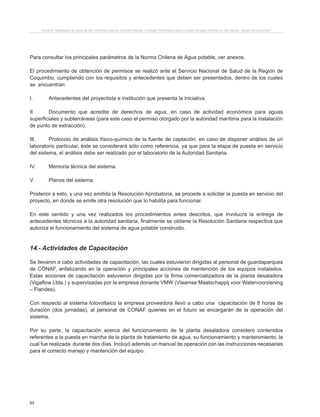 44
Proyecto “Desalación de agua de mar mediante sistema Osmosis Inversa y Energía Fotovoltaica para provisión de agua potable en Isla Damas, Región de Coquimbo”.
Para consultar los principales parámetros de la Norma Chilena de Agua potable, ver anexos.
El procedimiento de obtención de permisos se realizó ante el Servicio Nacional de Salud de la Región de
Coquimbo, cumpliendo con los requisitos y antecedentes que deben ser presentados, dentro de los cuales
se encuentran:
I.	 Antecedentes del proyectista e institución que presenta la iniciativa.
II.	 Documento que acredite de derechos de agua, en caso de actividad económica para aguas
superficiales y subterráneas (para este caso el permiso otorgado por la autoridad marítima para la instalación
de punto de extracción).
III.	 Protocolo de análisis físico-químico de la fuente de captación, en caso de disponer análisis de un
laboratorio particular, éste se considerará sólo como referencia, ya que para la etapa de puesta en servicio
del sistema, el análisis debe ser realizado por el laboratorio de la Autoridad Sanitaria.
IV.	 Memoria técnica del sistema.
V.	 Planos del sistema.
Posterior a esto, y una vez emitida la Resolución Aprobatoria, se procede a solicitar la puesta en servicio del
proyecto, en donde se emite otra resolución que lo habilita para funcionar.
En este sentido y una vez realizados los procedimientos antes descritos, que involucra la entrega de
antecedentes técnicos a la autoridad sanitaria, finalmente se obtiene la Resolución Sanitaria respectiva que
autoriza el funcionamiento del sistema de agua potable construido.
14.- Actividades de Capacitación
Se llevaron a cabo actividades de capacitación, las cuales estuvieron dirigidas al personal de guardaparques
de CONAF, enfatizando en la operación y principales acciones de mantención de los equipos instalados.
Estas acciones de capacitación estuvieron dirigidas por la firma comercializadora de la planta desaladora
(Vigaflow Ltda.) y supervisadas por la empresa donante VMW (Vlaamse Maatschappij voor Watervoorziening
– Flandes).
Con respecto al sistema fotovoltaico la empresa proveedora llevó a cabo una capacitación de 8 horas de
duración (dos jornadas), al personal de CONAF quienes en el futuro se encargarán de la operación del
sistema.
Por su parte, la capacitación acerca del funcionamiento de la planta desaladora consideró contenidos
referentes a la puesta en marcha de la planta de tratamiento de agua, su funcionamiento y mantenimiento, la
cual fue realizada durante dos días. Incluyó además un manual de operación con las instrucciones necesarias
para el correcto manejo y mantención del equipo.
 