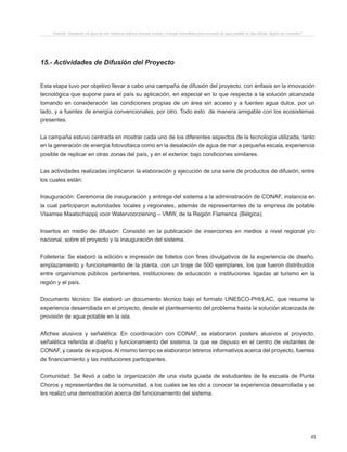 45
Proyecto “Desalación de agua de mar mediante sistema Osmosis Inversa y Energía Fotovoltaica para provisión de agua potable en Isla Damas, Región de Coquimbo”.
15.- Actividades de Difusión del Proyecto
Esta etapa tuvo por objetivo llevar a cabo una campaña de difusión del proyecto, con énfasis en la innovación
tecnológica que supone para el país su aplicación, en especial en lo que respecta a la solución alcanzada
tomando en consideración las condiciones propias de un área sin acceso y a fuentes agua dulce, por un
lado, y a fuentes de energía convencionales, por otro. Todo esto de manera amigable con los ecosistemas
presentes.
La campaña estuvo centrada en mostrar cada uno de los diferentes aspectos de la tecnología utilizada, tanto
en la generación de energía fotovoltaica como en la desalación de agua de mar a pequeña escala, experiencia
posible de replicar en otras zonas del país, y en el exterior, bajo condiciones similares.
Las actividades realizadas implicaron la elaboración y ejecución de una serie de productos de difusión, entre
los cuales están:
Inauguración: Ceremonia de inauguración y entrega del sistema a la administración de CONAF, instancia en
la cual participaron autoridades locales y regionales, además de representantes de la empresa de potable
Vlaamse Maatschappij voor Watervoorziening – VMW, de la Región Flamenca (Bélgica).
Insertos en medio de difusión: Consistió en la publicación de inserciones en medios a nivel regional y/o
nacional, sobre el proyecto y la inauguración del sistema.
Folletería: Se elaboró la edición e impresión de folletos con fines divulgativos de la experiencia de diseño,
emplazamiento y funcionamiento de la planta, con un tiraje de 500 ejemplares, los que fueron distribuidos
entre organismos públicos pertinentes, instituciones de educación e instituciones ligadas al turismo en la
región y el país.
Documento técnico: Se elaboró un documento técnico bajo el formato UNESCO-PHI/LAC, que resume la
experiencia desarrollada en el proyecto, desde el planteamiento del problema hasta la solución alcanzada de
provisión de agua potable en la isla.
Afiches alusivos y señalética: En coordinación con CONAF, se elaboraron posters alusivos al proyecto,
señalética referida al diseño y funcionamiento del sistema, la que se dispuso en el centro de visitantes de
CONAF, y caseta de equipos. Al mismo tiempo se elaboraron letreros informativos acerca del proyecto, fuentes
de financiamiento y las instituciones participantes.
Comunidad: Se llevó a cabo la organización de una visita guiada de estudiantes de la escuela de Punta
Choros y representantes de la comunidad, a los cuales se les dio a conocer la experiencia desarrollada y se
les realizó una demostración acerca del funcionamiento del sistema.
 