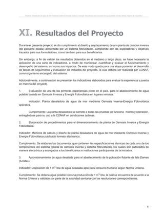 47
XI. Resultados del Proyecto
Durante el presente proyecto se dio cumplimiento al diseño y emplazamiento de una planta de osmosis inversa
(de pequeña escala) alimentada por un sistema fotovoltaico, cumpliendo con las expectativas y objetivos
trazados para sus formuladores, como también para sus beneficiarios.
Sin embargo, a fin de validar los resultados obtenidos en el mediano y largo plazo, se hace necesaria la
aplicación de una serie de indicadores, a modo de monitorear, cuantificar y evaluar el funcionamiento y
desempeño del sistema, así como sus impactos. De este modo queda para una etapa posterior, el desarrollo
de tareas de seguimiento y evaluación de impactos del proyecto, la cual deberá ser realizada por CONAF,
como organismo encargado del sistema.
Adicionalmente, a continuación se presentan los indicadores elaborados para evaluar la experiencia y puesta
en marcha del proyecto.
1.	 Evaluación de una de las primeras experiencias piloto en el país, para el abastecimiento de agua
potable basada en Osmosis Inversa y Energía Fotovoltaica en lugares remotos.
	 Indicador: Planta desaladora de agua de mar mediante Osmosis Inversa-Energía Fotovoltaica
operativa.
	 Cumplimiento: La planta desaladora se somete a todas las pruebas de funciona	 miento y operación,
entregándose para su uso a la CONAF en condiciones óptimas.
2.	 Elaboración de procedimientos para el dimensionamiento de planta de Osmosis Inversa y Energía
Fotovoltaica.
Indicador: Memoria de cálculo y diseño de planta desaladora de agua de mar mediante Osmosis Inversa y
Energía Fotovoltaica publicado formato electrónico.
Cumplimiento: Se elaboran los documentos que contienen las especificaciones técnicas de cada uno de los
componentes del sistema (planta de osmosis inversa y sistema fotovoltaico), los cuales son publicados de
manera electrónica y entregados a los beneficiarios e instituciones participantes de la iniciativa.
3.	 Aprovisionamiento de agua desalada para el abastecimiento de la población flotante de Isla Damas
(turistas).
Indicador: Disposición de 1 m3 /día de agua desalada apta para consumo humano según Norma Chilena.
Cumplimiento: Se obtiene agua potable con una producción de 1 m3 /día, la cual se encuentra de acuerdo a la
Norma Chilena y validado por parte de la autoridad sanitaria con las resoluciones correspondientes.
Proyecto “Desalación de agua de mar mediante sistema Osmosis Inversa y Energía Fotovoltaica para provisión de agua potable en Isla Damas, Región de Coquimbo”.
 