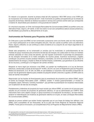 52
Proyecto “Desalación de agua de mar mediante sistema Osmosis Inversa y Energía Fotovoltaica para provisión de agua potable en Isla Damas, Región de Coquimbo”.
En relación a la operación, durante la primera mitad del año ingresaron 189,4 MW versus a los 9 MW que
se incorporaron en el mismo periodo del 2011. Este incremento se justifica principalmente por la entrada de
proyectos de biomasa. Además se destaca la puesta en servicio de la primera central solar que corresponde
a Calama III, desarrollada para abastecer a Chuquicamata de Codelco35
.
En virtud de lo expuesto, en Chile, las Energías Renovables No Convencionales (ERNC) se perfilan como una
alternativa limpia, segura y efi¬ciente, si bien los costos no son aún competitivos dada la escasa presencia y
las dificultades que presenta su afianzamiento en el país.
Instrumentos de Fomento para Proyectos de ERNC
En Chile poco a poco las ERNC se han comenzado a posicionar como una fuente cada vez más importante
y con mayor participación en la matriz energética del país, más aún cuando se perfilan como una alternativa
limpia, segura y eficiente, la cual contribuya a dotar al sistema en su conjunto de una mayor seguridad en el
abastecimiento.
Desde esta perspectiva, se ha comenzado un proceso que ha involucrado un profundizamiento de las
medidas de apoyo necesarias para el fomento de este tipo de energías, las cuales están en línea con medidas
exitosas aplicadas en otras zonas del planeta, que han logrado incrementar el porcentaje de participación
de las energías renovables en la matriz energética de muchos países. Incentivos económicos y legales
constituyen una primera vía para canalizar intereses y voluntades, con el fin de incrementar la seguridad en el
abastecimiento de energía y ampliar la oferta de fuentes limpias y sostenibles, que garanticen el uso eficiente
de los recursos y contribuyan a la mitigación del cambio climático.
Respecto al marco legal que reconoce a las ERNC, se cuentan las modificaciones a la Ley de Servicios
Eléctricos, introducidas a través de las leyes Nº 19.940 y 20.018, así como el Reglamento para los Pequeños
Medios de Generación, D.S. Nº 244, de 2005; el cual establece un escenario más favorable al desarrollo de
proyec¬tos de generación eléctrica para unidades de pequeño tamaño (menores o iguales a 20 MW) sobre la
base de fuentes renovables36
.
Relacionado con las fuentes de financiamiento para la presentación de proyectos que utilicen ERNC, según
el Centro de Energías Renovables (CER - CORFO), existen 11 fondos gubernamentales y 4 fondos de
embajadas (Japón, Alemania, Canadá y Australia)37
, que permiten la presentación de iniciativas relacionadas
con la aplicación de este tipo de energías.
Paralelamente y tratándose de proyectos de mayor escala que utilicen ERNC, se cuenta con el concurso para
estudios de pre inversión de proyectos de generación eléctrica, el cual es administrado por CORFO. Este
instrumento tiene como objetivo otorgar un apoyo económico a la realización de estudios y, de esta manera,
acelerar la materialización de iniciativas de generación eléctrica en el país, en base a Energías Renovables
No Convencionales (ERNC).
Además es preciso señalar que existen fondos regionales que en sus líneas de trabajo han definido a las
ERNC como susceptibles de ser financiadas, tal es el caso del Fondo Regional de Desarrollo Regional
(FNDR), Fondo para la Innovación y la Competitividad (FIC)o el Programa de Mejoramiento Urbano (PMU).
35 Reporte estado ERNC en Chile. Marzo 2012”. Centro de Energías Renovables (CER). Ministerio de Energía – CORFO. Santiago, Chile. Agosto de 2012.
36 Entre estas fuentes se citan las pequeñas centrales hidráulicas así como las centrales eólicas, biomasa, solar y mareomotriz. También se incluyen la cogeneración a biomasa y gas natural dentro de las fuentes que
pueden beneficiarse de estas nuevas disposiciones.
37 Referencia página web: http://cer.gob.cl/wp-content/uploads/downloads/2012/08/Fichas_Instrumentos_Financiamiento_V11.pdf
 