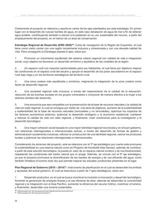 54
Proyecto “Desalación de agua de mar mediante sistema Osmosis Inversa y Energía Fotovoltaica para provisión de agua potable en Isla Damas, Región de Coquimbo”.
Ciertamente el proyecto se relaciona y aporta en varios de los ejes planteados por esta estrategia. En primer
lugar con el desarrollo de nuevas fuentes de agua, en este caso desalación de agua de mar a fin de obtener
agua potable, contribuyendo también a educar a la población en su uso sustentable del recurso, a partir del
emplazamiento del proyecto, en el interior de un área de conservación.
Estrategia Regional de Desarrollo (ERD 2020)40
: Carta de navegación de la Región de Coquimbo, el cual
tiene como visión contar con una región socialmente inclusiva y cohesionada y con una elevada calidad de
vida. Para conseguirlo la Estrategia plantea 6 ejes, estos son:
1.	 Promover un crecimiento equilibrado del sistema urbano regional con calidad de vida e integración
social, cuyo objetivo es favorecer un desarrollo armónico y equitativo de las ciudades de la región.
2.	 Un espacio rural con mayores oportunidades para sus habitantes, el cual tiene por objetivos mejorar
las condiciones en el espacio rural del secano y apoyar el desarrollo de los polos secundarios en el espacio
rural bajo riego y en los territorios estratégicos del territorio rural.
3.	 Una zona costera más equilibrada y armónica, mejorando la integración de la zona costera como
factor de desarrollo regional.
4.	 Una sociedad regional más inclusiva, a través del mejoramiento de la calidad de la educación,
reducción de las brechas sociales en los grupos vulnerables e incorporar de manera efectiva a la mujer a los
distintos ámbitos del desarrollo.
5.	 Una economía que sea compatible con la preservación de la base de recursos naturales y la calidad de
vida con sello regional, lo cual se consigue por medio de una serie de objetivos, aumento de la sustentabilidad
y sostenibilidad de la base de recursos naturales (renovables y no renovables), optimizar los impactos de
los factores económicos externos, potenciar el desarrollo endógeno y la economía residencial, mantener
y reforzar la calidad de vida con sello regional, y finalmente, crear condiciones para la investigación y el
desarrollo tecnológico.
6.	 Una mayor cohesión social basada en una mayor identidad regional reconocida y en el buen gobierno,
con relaciones interregionales e internacionales activas, a través del desarrollo de formas de gestión y
administración socialmente inclusivas, reforzar la construcción de una identidad regional, valorar los productos
locales y potenciar las relaciones interregionales e internacionales.
Considerando los alcances del proyecto, este se relaciona con el 3º eje estratégico por cuanto este promueve
la sustentabilidad en una reserva natural como es Pingüino de Humboldt (Isla Damas), además de contribuir,
a partir de esta solución tecnológica, la puesta en valor de un espacio natural turístico y de rica biodiversidad,
respetando las condiciones del medio natural que lo acoge. Además, se vincula con el 5º eje estratégico,
ya que el proyecto promueve la diversificación de las fuentes de energía y de uso eficiente del agua, como
también fortalece el turismo toda vez que permite mejorar las actuales condiciones presentes en el lugar.
Plan Regional de Gobierno (2010 – 2014)41
: Instrumento de planificación en el cual se desarrollan los énfasis
y apuestas del actual gobierno. El cual se estructura a partir de 7 ejes estratégicos, estos son:
1.	 Desarrollo productivo, en el cual se busca incentivar la inversión e innovación y desarrollo tecnológico,
fomentar la generación de energías limpias y el uso eficiente de ellas, además de desarrollar la conectividad
regional y la integración con el Asia Pacífico, aumentar la eficiencia del recurso hídrico, incentivar el turismo,
y finalmente, desarrollar una minería sustentable.
40 Referencia página web: http://www.gorecoquimbo.gob.cl/pgobierno/erd/documentos/erd2020.pdf
41 Referencia página web: http://www.gorecoquimbo.gob.cl/
 