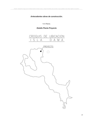 57
Proyecto “Desalación de agua de mar mediante sistema Osmosis Inversa y Energía Fotovoltaica para provisión de agua potable en Isla Damas, Región de Coquimbo”.
Antecedentes obras de construcción.
1.1. Planos.
Detalle Planta Proyecto
PRODUCIDOPORUNPRODUCTOEDUCATIVODEAUTODESK
PRODUCIDO POR UN PRODUCTO EDUCATIVO DE AUTODESK
 