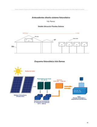 65
Antecedentes diseño sistema fotovoltaico
1.2. Planos.
Detalle Ubicación Paneles Solares
Proyecto “Desalación de agua de mar mediante sistema Osmosis Inversa y Energía Fotovoltaica para provisión de agua potable en Isla Damas, Región de Coquimbo”.
PRODUCIDO POR UN PRODUCTO EDUCATIVO DE AUTODESK
PRODUCIDOPORUNPRODUCTOEDUCATIVODEAUTODESK
PRODUCIDOPORUNPRODUCTOEDUCATIVODEAUTODESK
PRODUCIDOPORUNPRODUCTOEDUCATIVODEAUTODESK
Esquema fotovoltaico Isla Damas
 