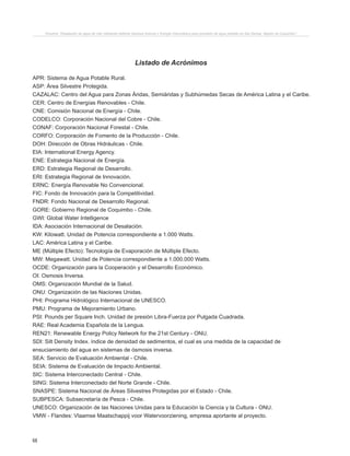 68
Proyecto “Desalación de agua de mar mediante sistema Osmosis Inversa y Energía Fotovoltaica para provisión de agua potable en Isla Damas, Región de Coquimbo”.
APR: Sistema de Agua Potable Rural.
ASP: Área Silvestre Protegida.
CAZALAC: Centro del Agua para Zonas Áridas, Semiáridas y Subhúmedas Secas de América Latina y el Caribe.
CER: Centro de Energías Renovables - Chile.
CNE: Comisión Nacional de Energía - Chile.
CODELCO: Corporación Nacional del Cobre - Chile.
CONAF: Corporación Nacional Forestal - Chile.
CORFO: Corporación de Fomento de la Producción - Chile.
DOH: Dirección de Obras Hidráulicas - Chile.
EIA: International Energy Agency.
ENE: Estrategia Nacional de Energía.
ERD: Estrategia Regional de Desarrollo.
ERI: Estrategia Regional de Innovación.
ERNC: Energía Renovable No Convencional.
FIC: Fondo de Innovación para la Competitividad.
FNDR: Fondo Nacional de Desarrollo Regional.
GORE: Gobierno Regional de Coquimbo - Chile.
GWI: Global Water Intelligence
IDA: Asociación Internacional de Desalación.
KW: Kilowatt. Unidad de Potencia correspondiente a 1.000 Watts.
LAC: América Latina y el Caribe.
ME (Múltiple Efecto): Tecnología de Evaporación de Múltiple Efecto.
MW: Megawatt. Unidad de Potencia correspondiente a 1.000.000 Watts.
OCDE: Organización para la Cooperación y el Desarrollo Económico.
OI: Osmosis Inversa.
OMS: Organización Mundial de la Salud.
ONU: Organización de las Naciones Unidas.
PHI: Programa Hidrológico Internacional de UNESCO.
PMU: Programa de Mejoramiento Urbano.
PSI: Pounds per Square Inch. Unidad de presión Libra-Fuerza por Pulgada Cuadrada.
RAE: Real Academia Española de la Lengua.
REN21: Renewable Energy Policy Network for the 21st Century - ONU.
SDI: Silt Density Index. índice de densidad de sedimentos, el cual es una medida de la capacidad de
ensuciamiento del agua en sistemas de ósmosis inversa.
SEA: Servicio de Evaluación Ambiental - Chile.
SEIA: Sistema de Evaluación de Impacto Ambiental.
SIC: Sistema Interconectado Central - Chile.
SING: Sistema Interconectado del Norte Grande - Chile.
SNASPE: Sistema Nacional de Áreas Silvestres Protegidas por el Estado - Chile.
SUBPESCA: Subsecretaría de Pesca - Chile.
UNESCO: Organización de las Naciones Unidas para la Educación la Ciencia y la Cultura - ONU.
VMW - Flandes: Vlaamse Maatschappij voor Watervoorziening, empresa aportante al proyecto.
Listado de Acrónimos
 
