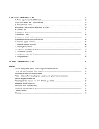 6
X.- DESARROLLO DEL PROYECTO................................................................................................................................................	 37
		 1.- Análisis de pertinencia ambiental del proyecto........................................................................................................................	 38
		 2.- Solicitud de permisos ante la autoridad marítima....................................................................................................................	 38
		 3.- Reconocimiento en terreno...................................................................................................................................................... 	 39
		 4.- Evaluación y Dimensionamiento de Alternativas Tecnológicas................................................................................................	 39
		 5.- Diseño de Obras....................................................................................................................................................................... 	 41
		 6.- Instalación de faenas................................................................................................................................................................	 42
		 7.- Instalación de Caseta...............................................................................................................................................................	 42
		 8.- Instalación de obras de succión...............................................................................................................................................	 42
		 9.- Instalación tuberías de conducción de salmueras....................................................................................................................	 42
		 10.- Instalación de planta de Osmosis............................................................................................................................................	 43
		 11.- Instalación de sistema fotovoltaico..........................................................................................................................................	 43	
	 12.- Pruebas y Funcionamiento......................................................................................................................................................	 43
		 13.- Obtención de autorizaciones sanitarias..................................................................................................................................	 43
		 14.- Actividades de Capacitación...................................................................................................................................................	 44
		 15.- Actividades de Difusión del Proyecto.....................................................................................................................................	 45
		 16.- Entrega del proyecto...............................................................................................................................................................	 46
XI.- RESULTADOS DEL PROYECTO...............................................................................................................................................	 47
ANEXOS
		 Ubicación de Proyectos de Osmosis Inversa y Energía Fotovoltaica en el mundo.........................................................................	 49	
	 Fuentes de Energía Renovable No Convencional..........................................................................................................................	 50
		 Instrumentos de Fomento para Proyectos de ERNC......................................................................................................................	 52
		 Políticas y Estrategias Nacionales y Regionales que promueven la aplicación de nuevas técnicas en			
		 obtención de agua y uso de las ERNC...........................................................................................................................................	 53
		 Principales parámetros dispuestos en la Norma Chilena de Agua Potable....................................................................................	 56
		 Antecedentes obras de construcción..............................................................................................................................................	 57	
	 Antecedentes diseño sistema fotovoltaico..................................................................................................................................... 	 65
		 Antecedentes sistema osmosis inversa.........................................................................................................................................	 67
		 Listado de Acrónimos......................................................................................................................................................................	 68
		 Referencias.....................................................................................................................................................................................	 69
 