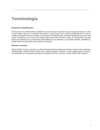 7
Terminología
Desalación y desalinización
El Diccionario de la RAE define la desalación como el proceso de quitar la sal a cualquier producto, no sólo
al agua salada. Este es un concepto más amplio y menos preciso que el término desalinización, el cual se
emplea para definir la acción de quitar la sal al agua. No obstante esto, el término desalación es de uso más
común y extendido, por lo que en el presente documento será el término usado, en el entendido que para
efectos de aplicación en la experiencia desarrollada que se describe y su posterior difusión, desalación y
desalinización se entenderán como términos indistintos.
Ósmosis u osmosis
Según la RAE, ósmosis u osmosis, se refiere al Intercambio de sustancias líquidas a través de una membrana
semipermeable. Ambas formas, escrito como palabra esdrújula “ósmosis”, o como palabra grave “osmosis”,
son aceptadas. En el presente documento se adoptará la forma “osmosis”, siendo indistinto de “ósmosis”.
Proyecto “Desalación de agua de mar mediante sistema Osmosis Inversa y Energía Fotovoltaica para provisión de agua potable en Isla Damas, Región de Coquimbo”.
 