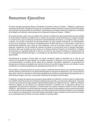 8
Resumen Ejecutivo
El Centro del Agua para Zonas Áridas y Semiáridas de América Latina y el Caribe – CAZALAC, presenta los
resultados del proyecto “Desalación de agua de mar mediante sistema Osmosis Inversa y Energía Fotovoltaica
para provisión de agua potable en Isla Damas”, perteneciente a la Reserva Nacional Pingüino de Humboldt,
en la Región de Coquimbo, administrada por la Corporación Nacional Forestal – CONAF.
El proyecto llevado a cabo, tiene por objetivo dar solución al problema de aprovisionamiento de agua potable
en la Isla Damas mediante la instalación de un sistema de osmosis inversa alimentado con energía renovable
no convencional y que no afecte las condiciones medioambientales del entorno. La iniciativa viene, por tanto,
a aportar una solución innovadora de aprovisionamiento de agua potable enfrentando una particularidad,
como lo es la de generar una solución de abastecimiento de éste recurso en un sitio aislado, a partir de un
procedimiento alternativo, pero cada vez más masificado, como es la osmosis inversa y, en este caso en
particular, empleando una de energía de carácter renovable no convencional como la energía fotovoltaica.
Asimismo, dado que la planta se haya inserta en la Reserva Nacional Pingüino de Humboldt en la Región
de Coquimbo, es importante destacar el valor de una solución que además contribuya al mantenimiento de
la sustentabilidad ambiental del lugar y a la entrega de una alternativa limpia y segura de abastecimiento de
agua potable.
Esencialmente el proyecto incluyó todos los pasos necesarios desde el desarrollo de la idea de una
solución de obtención de agua potable con energía renovable, la obtención de los permisos ambientales,
y la implementación en terreno de las obras de los sistemas: fotovoltaico, destinado a la generación de
energía para el proceso de desalación por osmosis inversa, de succión de agua de mar, y de osmosis inversa,
consistente en una planta desaladora de capacidad de producción de 1 m3/dia.
Esta iniciativa, una de las primeras en su tipo en el país, y pretende transformarse en una experiencia piloto que
permita analizar la efectividad de una planta desalinizadora en situación de aislamiento y que, de ser exitoso a
largo plazo, podrá ser replicada en otras áreas geográficas de similares características que presenten por un
lado escasez de agua y por otro, nulo acceso a opciones de energías convencionales.
Finalmente, es digno de destacar que el proyecto desarrollado por CAZALAC, se llevó a cabo en colaboración
con CONAF, siendo financiado por el Gobierno Regional de Coquimbo, y la importante colaboración financiera
y técnica de la empresa de agua potable Vlaamse Maatschappij voor Watervoorziening – VMW, de la Región
Flamenca, Bélgica, la cual efectuó una importante donación y contribuyó con su experiencia técnica a la
capacitación del personal de operación y mantenimiento de la planta. Asimismo, desde el Centro del Agua
CAZALAC, aprovechamos la oportunidad para expresar nuestra sincera gratitud a todos quienes participaron
en todas y cada una de las etapas del proyecto, por haber apoyado esta importante iniciativa, que ha intentado
ser un aporte en la búsqueda de nuevas tecnologías asociadas al agua, puestas al servicio de la comunidad,
en la incansable tarea de brindar una mejor calidad de vida para todos.
Proyecto “Desalación de agua de mar mediante sistema Osmosis Inversa y Energía Fotovoltaica para provisión de agua potable en Isla Damas, Región de Coquimbo”.
 