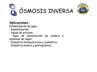 ÓSMOSIS INVERSA

Aplicaciones:
Potabilización de agua.
· Desalinización.
· Aguas de proceso.
· Agua de alimentación de caldera y
sistemas de vapor.
· Industria farmacéuticas y cosmética.
· Industria minera y petroquímica.
 