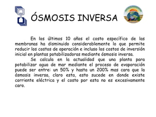 ÓSMOSIS INVERSA

         En los últimos 10 años el costo específico de las
membranas ha disminuido considerablemente lo que permite
reducir los costos de operación e incluso los costos de inversión
inicial en plantas potabilizadoras mediante ósmosis inversa.
         Se calcula en la actualidad que una planta para
potabilizar agua de mar mediante el proceso de evaporación
puede ser entre: un 50% y hasta un 200% mas cara que la
ósmosis inversa, claro esta, esto sucede en donde existe
corriente eléctrica y el costo por esta no es excesivamente
caro.
 