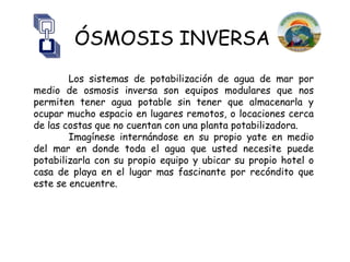 ÓSMOSIS INVERSA
        Los sistemas de potabilización de agua de mar por
medio de osmosis inversa son equipos modulares que nos
permiten tener agua potable sin tener que almacenarla y
ocupar mucho espacio en lugares remotos, o locaciones cerca
de las costas que no cuentan con una planta potabilizadora.
        Imagínese internándose en su propio yate en medio
del mar en donde toda el agua que usted necesite puede
potabilizarla con su propio equipo y ubicar su propio hotel o
casa de playa en el lugar mas fascinante por recóndito que
este se encuentre.
 