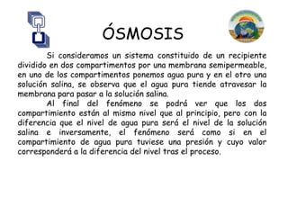 ÓSMOSIS
        Si consideramos un sistema constituido de un recipiente
dividido en dos compartimentos por una membrana semipermeable,
en uno de los compartimentos ponemos agua pura y en el otro una
solución salina, se observa que el agua pura tiende atravesar la
membrana para pasar a la solución salina.
        Al final del fenómeno se podrá ver que los dos
compartimiento están al mismo nivel que al principio, pero con la
diferencia que el nivel de agua pura será el nivel de la solución
salina e inversamente, el fenómeno será como si en el
compartimiento de agua pura tuviese una presión y cuyo valor
corresponderá a la diferencia del nivel tras el proceso.
 