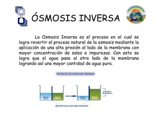 ÓSMOSIS INVERSA
        La Osmosis Inversa es el proceso en el cual se
logra revertir el proceso natural de la osmosis mediante la
aplicación de una alta presión al lado de la membrana con
mayor concentración de sales e impurezas. Con esto se
logra que el agua pase al otro lado de la membrana
logrando así una mayor cantidad de agua pura.
 