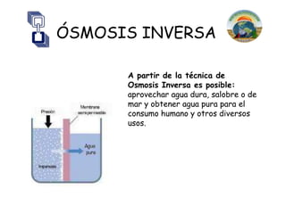 ÓSMOSIS INVERSA

      A partir de la técnica de
      Osmosis Inversa es posible:
      aprovechar agua dura, salobre o de
      mar y obtener agua pura para el
      consumo humano y otros diversos
      usos.
 