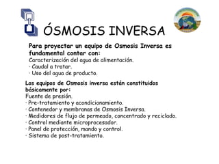 ÓSMOSIS INVERSA
 Para proyectar un equipo de Osmosis Inversa es
 fundamental contar con:
 Caracterización del agua de alimentación.
 · Caudal a tratar.
 · Uso del agua de producto.
Los equipos de Osmosis inversa están constituidos
básicamente por:
Fuente de presión.
· Pre-tratamiento y acondicionamiento.
· Contenedor y membranas de Osmosis Inversa.
· Medidores de flujo de permeado, concentrado y reciclado.
· Control mediante microprocesador.
· Panel de protección, mando y control.
· Sistema de post-tratamiento.
 