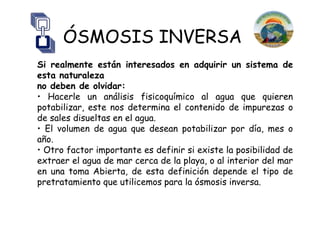 ÓSMOSIS INVERSA
Si realmente están interesados en adquirir un sistema de
esta naturaleza
no deben de olvidar:
• Hacerle un análisis fisicoquímico al agua que quieren
potabilizar, este nos determina el contenido de impurezas o
de sales disueltas en el agua.
• El volumen de agua que desean potabilizar por día, mes o
año.
• Otro factor importante es definir si existe la posibilidad de
extraer el agua de mar cerca de la playa, o al interior del mar
en una toma Abierta, de esta definición depende el tipo de
pretratamiento que utilicemos para la ósmosis inversa.
 