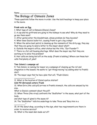 Name _______________________
The Biology of Osmosis Jones
These questions follow the movie in order. Use the bold headings to keep your place
in the movie.

Frank eats an Egg
1. What type of cell is Osmosis (Ozzie) Jones?
2. A cop and his girlfriend are going to the kidneys to see who? Why do they need to
go see them soon?
3. After germs enter the bloodstream, whose problem do they become?
4. What does Ozzie’s bullet hit, causing Frank to get a leg cramp?
5. When the saliva boat patrol is cleaning up the remnants of the dirty egg, they say
that they are going to send a letter to the mayor about what?
6. Outside the mayor’s office, what statue has the title, “Our Founder”?
7. There is a fat cell housing shortage. What does the mayor say that they are
working on to solve this problem?
8. Hair cells are being laid off on the scalp. (Frank is balding.) Where can these hair
cells find plenty of jobs?

Tom Colonic’s campaign ad
9. Tom Colonic is running for mayor on a campaign of cleaning up the rot and
stagnation in the bowels. He wants to “get things moving” by adding what to Frank’s
diet?
10. The mayor says that he has a plan that will, “Flush Colonic
_________________.”
11. What is the location of Ozzie’s police station?
Cold Pill (Drixenol) enters Frank
12. When Drix (the cold pill) arrives in Frank’s stomach, the cells are amazed by his
size.
What is Ozzie’s comment about the pill?
13. When Thrax (the virus) confronts the “Godfather” in the sauna, what part of the
body,
and what type of gland is the sauna in?
14. The “Godfather” tells his underlings to take Thrax and “Bury him in a
_________.”
15. At the donut shop, according to the sign, what two requirements are there in
order to receive service?
16. What is the nasal dam made out of?
 