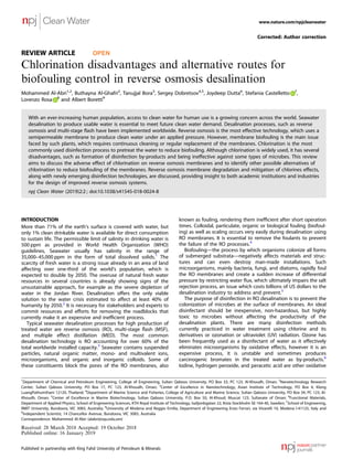 REVIEW ARTICLE OPEN
Chlorination disadvantages and alternative routes for
biofouling control in reverse osmosis desalination
Mohammed Al-Abri1,2
, Buthayna Al-Ghafri2
, Tanujjal Bora3
, Sergey Dobretsov4,5
, Joydeep Dutta6
, Stefania Castelletto 7
,
Lorenzo Rosa 8
and Albert Boretti9
With an ever-increasing human population, access to clean water for human use is a growing concern across the world. Seawater
desalination to produce usable water is essential to meet future clean water demand. Desalination processes, such as reverse
osmosis and multi-stage ﬂash have been implemented worldwide. Reverse osmosis is the most effective technology, which uses a
semipermeable membrane to produce clean water under an applied pressure. However, membrane biofouling is the main issue
faced by such plants, which requires continuous cleaning or regular replacement of the membranes. Chlorination is the most
commonly used disinfection process to pretreat the water to reduce biofouling. Although chlorination is widely used, it has several
disadvantages, such as formation of disinfection by-products and being ineffective against some types of microbes. This review
aims to discuss the adverse effect of chlorination on reverse osmosis membranes and to identify other possible alternatives of
chlorination to reduce biofouling of the membranes. Reverse osmosis membrane degradation and mitigation of chlorines effects,
along with newly emerging disinfection technologies, are discussed, providing insight to both academic institutions and industries
for the design of improved reverse osmosis systems.
npj Clean Water (2019)2:2 ; doi:10.1038/s41545-018-0024-8
INTRODUCTION
More than 71% of the earth’s surface is covered with water, but
only 1% clean drinkable water is available for direct consumption
to sustain life. The permissible limit of salinity in drinking water is
500 ppm as provided in World Health Organization (WHO)
guidelines, Seawater usually has salinity in the range of
35,000–45,000 ppm in the form of total dissolved solids.1
The
scarcity of fresh water is a strong issue already in an area of land
affecting over one-third of the world’s population, which is
expected to double by 2050. The overuse of natural fresh water
resources in several countries is already showing signs of the
unsustainable approach, for example as the severe depletion of
water in the Jordan River. Desalination offers the only viable
solution to the water crisis estimated to affect at least 40% of
humanity by 2050.2
It is necessary for stakeholders and experts to
commit resources and efforts for removing the roadblocks that
currently make it an expensive and inefﬁcient process.
Typical seawater desalination processes for high production of
treated water are reverse osmosis (RO), multi-stage ﬂash (MSF),
and multiple effect distillation (MED). The most common
desalination technology is RO accounting for over 60% of the
total worldwide installed capacity.3
Seawater contains suspended
particles, natural organic matter, mono- and multivalent ions,
microorganisms, and organic and inorganic colloids. Some of
these constituents block the pores of the RO membranes, also
known as fouling, rendering them inefﬁcient after short operation
times. Colloidal, particulate, organic or biological fouling (biofoul-
ing) as well as scaling occurs very easily during desalination using
RO membranes. It is essential to remove the foulants to prevent
the failure of the RO processes.4
Biofouling—the process by which organisms colonize all forms
of submerged substrata—negatively affects materials and struc-
tures and can even destroy man-made installations. Such
microorganisms, mainly bacteria, fungi, and diatoms, rapidly foul
the RO membranes and create a sudden increase of differential
pressure by restricting water ﬂux, which ultimately impairs the salt
rejection process, an issue which costs billions of US dollars to the
desalination industry to address and prevent.5
The purpose of disinfection in RO desalination is to prevent the
colonization of microbes at the surface of membranes. An ideal
disinfectant should be inexpensive, non-hazardous, but highly
toxic to microbes without affecting the productivity of the
desalination plants. There are many disinfection methods
currently practiced in water treatment using chlorine and its
derivatives or ozonation or ultraviolet (UV) radiation. Ozone has
been frequently used as a disinfectant of water as it effectively
eliminates microorganisms by oxidative effects, however it is an
expensive process, it is unstable and sometimes produces
carcinogenic bromates in the treated water as by-products.6
Iodine, hydrogen peroxide, and peracetic acid are other oxidative
Corrected: Author correction
Received: 28 March 2018 Accepted: 19 October 2018
Published online: 16 January 2019
1
Department of Chemical and Petroleum Engineering, College of Engineering, Sultan Qaboos University, PO Box 33, PC 123, Al-Khoudh, Oman; 2
Nanotechnology Research
Center, Sultan Qaboos University, PO Box 17, PC 123, Al-Khoudh, Oman; 3
Center of Excellence in Nanotechnology, Asian Institute of Technology, PO Box 4, Klong
LuangPathumthani 12120, Thailand; 4
Department of Marine Science and Fisheries, College of Agriculture and Marine Science, Sultan Qaboos University, PO Box 34, PC 123, Al-
Khoudh, Oman; 5
Center of Excellence in Marine Biotechnology, Sultan Qaboos University, P.O. Box 50, Al-Khoud, Muscat 123, Sultanate of Oman; 6
Functional Materials,
Department of Applied Physics, School of Engineering Sciences, KTH Royal Institute of Technology, Isafjordsgatan 22, Kista Stockholm SE-164-40, Sweden; 7
School of Engineering,
RMIT University, Bundoora, VIC 3083, Australia; 8
University of Modena and Reggio Emilia, Department of Engineering Enzo Ferrari, via Vivarelli 10, Modena I-41125, Italy and
9
Independent Scientist, 14 Chancellor Avenue, Bundoora, VIC 3083, Australia
Correspondence: Mohammed Al-Abri (alabri@squ.edu.om)
www.nature.com/npjcleanwater
Published in partnership with King Fahd University of Petroleum & Minerals
 