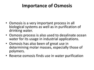 Importance of Osmosis
• Osmosis is a very important process in all
biological systems as well as in purification of
drinking water.
• Osmosis process is also used to desalinate ocean
water for its usage in industrial applications.
• Osmosis has also been of great use in
determining molar masses, especially those of
polymers.
• Reverse osmosis finds use in water purification
 