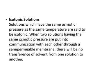 • Isotonic Solutions
Solutions which have the same osmotic
pressure as the same temperature are said to
be isotonic. When two solutions having the
same osmotic pressure are put into
communication with each other through a
semipermeable membrane, there will be no
transference of solvent from one solution to
another.
 