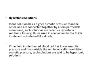 • Hypertonic Solutions
If one solution has a higher osmotic pressure than the
other, and are connected together by a semipermeable
membrane, such solutions are called as hypertonic
solutions. Usually, this is used in connection to the fluids
inside and outside red blood cells.
•
If the fluid inside the red blood cell has lower osmotic
pressure and that outside the red blood cells have higher
osmotic pressure, such solutions are said to be hypertonic
solutions.
 