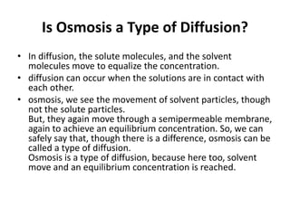 Is Osmosis a Type of Diffusion?
• In diffusion, the solute molecules, and the solvent
molecules move to equalize the concentration.
• diffusion can occur when the solutions are in contact with
each other.
• osmosis, we see the movement of solvent particles, though
not the solute particles.
But, they again move through a semipermeable membrane,
again to achieve an equilibrium concentration. So, we can
safely say that, though there is a difference, osmosis can be
called a type of diffusion.
Osmosis is a type of diffusion, because here too, solvent
move and an equilibrium concentration is reached.
 