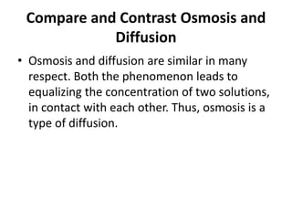 Compare and Contrast Osmosis and
Diffusion
• Osmosis and diffusion are similar in many
respect. Both the phenomenon leads to
equalizing the concentration of two solutions,
in contact with each other. Thus, osmosis is a
type of diffusion.
 