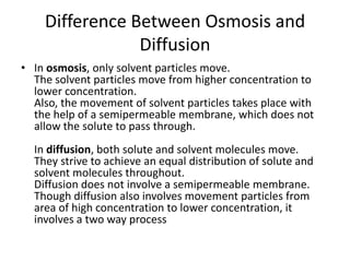 Difference Between Osmosis and
Diffusion
• In osmosis, only solvent particles move.
The solvent particles move from higher concentration to
lower concentration.
Also, the movement of solvent particles takes place with
the help of a semipermeable membrane, which does not
allow the solute to pass through.
In diffusion, both solute and solvent molecules move.
They strive to achieve an equal distribution of solute and
solvent molecules throughout.
Diffusion does not involve a semipermeable membrane.
Though diffusion also involves movement particles from
area of high concentration to lower concentration, it
involves a two way process
 