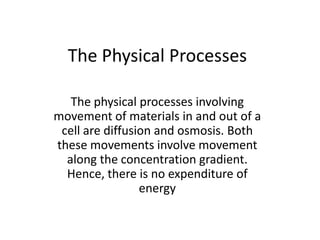 The Physical Processes
The physical processes involving
movement of materials in and out of a
cell are diffusion and osmosis. Both
these movements involve movement
along the concentration gradient.
Hence, there is no expenditure of
energy
 