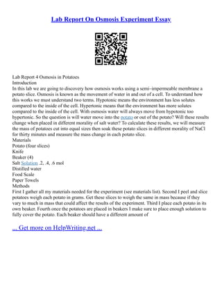 Lab Report On Osmosis Experiment Essay
Lab Report 4 Osmosis in Potatoes
Introduction
In this lab we are going to discovery how osmosis works using a semi–impermeable membrane a
potato slice. Osmosis is known as the movement of water in and out of a cell. To understand how
this works we must understand two terms. Hypotonic means the environment has less solutes
compared to the inside of the cell. Hypertonic means that the environment has more solutes
compared to the inside of the cell. With osmosis water will always move from hypotonic too
hypertonic. So the question is will water move into the potato or out of the potato? Will these results
change when placed in different morality of salt water? To calculate these results, we will measure
the mass of potatoes cut into equal sizes then soak these potato slices in different morality of NaCl
for thirty minutes and measure the mass change in each potato slice.
Materials
Potato (four slices)
Knife
Beaker (4)
Salt Solution .2, .4, .6 mol
Distilled water
Food Scale
Paper Towels
Methods
First I gather all my materials needed for the experiment (see materials list). Second I peel and slice
potatoes weigh each potato in grams. Get these slices to weigh the same in mass because if they
vary to much in mass that could affect the results of the experiment. Third I place each potato in its
own beaker. Fourth once the potatoes are placed in beakers I make sure to place enough solution to
fully cover the potato. Each beaker should have a different amount of
... Get more on HelpWriting.net ...
 