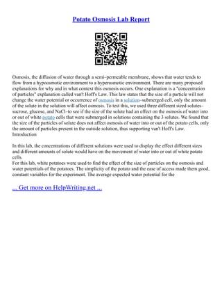 Potato Osmosis Lab Report
Osmosis, the diffusion of water through a semi–permeable membrane, shows that water tends to
flow from a hypoosmotic environment to a hyperosmotic environment. There are many proposed
explanations for why and in what context this osmosis occurs. One explanation is a "concentration
of particles" explanation called van't Hoff's Law. This law states that the size of a particle will not
change the water potential or occurrence of osmosis in a solution–submerged cell, only the amount
of the solute in the solution will affect osmosis. To test this, we used three different sized solutes–
sucrose, glucose, and NaCl–to see if the size of the solute had an effect on the osmosis of water into
or out of white potato cells that were submerged in solutions containing the 3 solutes. We found that
the size of the particles of solute does not affect osmosis of water into or out of the potato cells, only
the amount of particles present in the outside solution, thus supporting van't Hoff's Law.
Introduction
In this lab, the concentrations of different solutions were used to display the effect different sizes
and different amounts of solute would have on the movement of water into or out of white potato
cells.
For this lab, white potatoes were used to find the effect of the size of particles on the osmosis and
water potentials of the potatoes. The simplicity of the potato and the ease of access made them good,
constant variables for the experiment. The average expected water potential for the
... Get more on HelpWriting.net ...
 