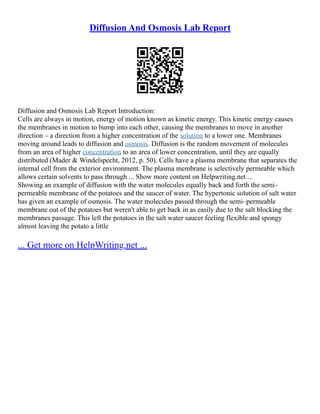 Diffusion And Osmosis Lab Report
Diffusion and Osmosis Lab Report Introduction:
Cells are always in motion, energy of motion known as kinetic energy. This kinetic energy causes
the membranes in motion to bump into each other, causing the membranes to move in another
direction – a direction from a higher concentration of the solution to a lower one. Membranes
moving around leads to diffusion and osmosis. Diffusion is the random movement of molecules
from an area of higher concentration to an area of lower concentration, until they are equally
distributed (Mader & Windelspecht, 2012, p. 50). Cells have a plasma membrane that separates the
internal cell from the exterior environment. The plasma membrane is selectively permeable which
allows certain solvents to pass through ... Show more content on Helpwriting.net ...
Showing an example of diffusion with the water molecules equally back and forth the semi–
permeable membrane of the potatoes and the saucer of water. The hypertonic solution of salt water
has given an example of osmosis. The water molecules passed through the semi–permeable
membrane out of the potatoes but weren't able to get back in as easily due to the salt blocking the
membranes passage. This left the potatoes in the salt water saucer feeling flexible and spongy
almost leaving the potato a little
... Get more on HelpWriting.net ...
 