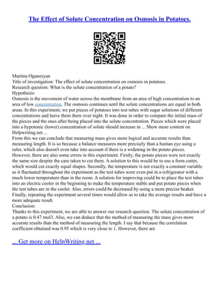 The Effect of Solute Concentration on Osmosis in Potatoes.
Martina Oganesyan
Title of investigation: The effect of solute concentration on osmosis in potatoes.
Research question: What is the solute concentration of a potato?
Hypothesis:
Osmosis is the movement of water across the membrane from an area of high concentration to an
area of low concentration. The osmosis continues until the solute concentrations are equal in both
areas. In this experiment, we put pieces of potatoes into test tubes with sugar solutions of different
concentrations and leave them there over night. It was done in order to compare the initial mass of
the pieces and the ones after being placed into the solute concentration. Pieces which were placed
into a hypotonic (lower) concentration of solute should increase in ... Show more content on
Helpwriting.net ...
From this we can conclude that measuring mass gives more logical and accurate results than
measuring length. It is so because a balance measures more precisely than a human eye using a
ruler, which also doesn't even take into account if there is a widening in the potato pieces.
However, there are also some errors in this experiment. Firstly, the potato pieces were not exactly
the same size despite the care taken to cut them. A solution to this would be to use a form cutter,
which would cut exactly equal shapes. Secondly, the temperature is not exactly a constant variable
as it fluctuated throughout the experiment as the test tubes were even put in a refrigerator with a
much lower temperature than in the room. A solution for improving could be to place the test tubes
into an electric cooler in the beginning to make the temperature stable and put potato pieces when
the test tubes are in the cooler. Also, errors could be decreased by using a more precise beaker.
Finally, repeating the experiment several times would allow as to take the average results and have a
more adequate result.
Conclusion:
Thanks to this experiment, we are able to answer our research question. The solute concentration of
a potato is 0.47 mol/l. Also, we can deduce that the method of measuring the mass gives more
accurate results than the method of measuring the length. I say that because the correlation
coefficient obtained was 0.95 which is very close to 1. However, there are
... Get more on HelpWriting.net ...
 
