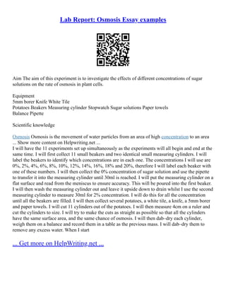 Lab Report: Osmosis Essay examples
Aim The aim of this experiment is to investigate the effects of different concentrations of sugar
solutions on the rate of osmosis in plant cells.
Equipment
5mm borer Knife White Tile
Potatoes Beakers Measuring cylinder Stopwatch Sugar solutions Paper towels
Balance Pipette
Scientific knowledge
Osmosis Osmosis is the movement of water particles from an area of high concentration to an area
... Show more content on Helpwriting.net ...
I will have the 11 experiments set up simultaneously as the experiments will all begin and end at the
same time. I will first collect 11 small beakers and two identical small measuring cylinders. I will
label the beakers to identify which concentrations are in each one. The concentrations I will use are
0%, 2%, 4%, 6%, 8%, 10%, 12%, 14%, 16%, 18% and 20%, therefore I will label each beaker with
one of these numbers. I will then collect the 0% concentration of sugar solution and use the pipette
to transfer it into the measuring cylinder until 30ml is reached. I will put the measuring cylinder on a
flat surface and read from the meniscus to ensure accuracy. This will be poured into the first beaker.
I will then wash the measuring cylinder out and leave it upside down to drain whilst I use the second
measuring cylinder to measure 30ml for 2% concentration. I will do this for all the concentration
until all the beakers are filled. I will then collect several potatoes, a white tile, a knife, a 5mm borer
and paper towels. I will cut 11 cylinders out of the potatoes. I will then measure 4cm on a ruler and
cut the cylinders to size. I will try to make the cuts as straight as possible so that all the cylinders
have the same surface area, and the same chance of osmosis. I will then dab–dry each cylinder,
weigh them on a balance and record them in a table as the previous mass. I will dab–dry them to
remove any excess water. When I start
... Get more on HelpWriting.net ...
 