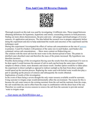 Pros And Cons Of Reverse Osmosis
Thorough research on this task was used by investigating 14 different sites. These ranged between
obtaining definitions for hypotonic, hypertonic and istonic; researching osmosis in food processes,
finding out more about chemiosmosis, the pros and cons / advantages and disadvantages of reverse
osmosis, it's application and process. The idea behind the research was to prepare adequately before
doing the experiment and also to help understand the results and outcomes of the experiment and the
techniques used.
During this experiment I investigated the effect of various salt concentration on the rate of osmosis
in potatoes. I used five beakers with potatoes of the same size in each beaker, each beaker also
contained various salt concentrations. ... Show more content on Helpwriting.net ...
The solution with the most salt lost the most water in the shortest period of time. The potato in
distilled water absorbed water and therefore the mass of the potato increased. My hypothesis was
therefore incorrect.
Possible shortcomings of this investigation Having seen the results from this experiment if it were to
be done again I would increase the amount of salt in each cup but keep the same mass of potato
samples to obtain a faster, more dramatic and clearer result. Another option would be to rather place
the experiment in direct sunlight as opposed to indirect sunlight as the heat from direct sunlight
would speed up the reaction process. Replacing the water used with boiled water would also play a
part in speeding up the process of osmosis and subsequently the results obtained.
Implications of results of this investigation
In the event of there being a severe drought the only water resource available would be seawater.
Using seawater to irrigate crops would detrimentally affect the environment. The reason for this is
because the salt water removes the existing moisture from the soil and the nutrients from the crops,
the salt would then dry and in effect burn the crops in combination with the direct heat of the sun.
Therefore we could use reverse osmosis to remove the salt from the seawater to provide normal
`water to irrigate crops
... Get more on HelpWriting.net ...
 