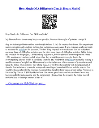 How Much Of A Difference Can 24 Hours Make?
How Much of a Difference Can 24 Hours Make?
My lab was based on one very important question, how can the weight of potatoes change if
they are submerged in two saline solutions (1.0M and 0.5M) for twenty–four hours. The experiment
requires six pieces of potatoes, cut into two inch rectangular pieces. It also requires an electric scale
to measure the weight of the potatoes. The last thing required is two solutions that are in beakers,
one must have a 1.0M saline solution, and the other must have a 0.5M saline solution. While doing
the research for this project, I produced my hypothesis, I believed that if the three potatoes in the
1.0M solution were submerged all night, then they would loose more weight due to the
overwhelming amount of salt in the saline solution. The water from the potato would exit, causing a
notable amount of weight loss. This was my hypothesis because of the amount of water that would
leave the potato when osmosis was taking place. For my hypothesis along with the experiment, I
found a few websites to be crucial to my understanding of osmosis/diffusion and the process that
would be taking place to the potatoes. An article that benefitted me was an article called ''Osmosis in
Potatoes'' by Claude E. Phillips Herbarium, this source gave important information to better my
background information going into the experiment. I learned that the water in the potato moved
outwards due to the high amount of salt in
... Get more on HelpWriting.net ...
 