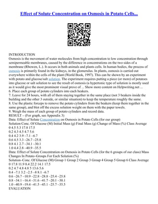 Effect of Solute Concentration on Osmosis in Potato Cells...
INTRODUCTION
Osmosis is the movement of water molecules from high concentration to low concentration through
semipermeable membranes, caused by the difference in concentrations on the two sides of a
membrane (Rbowen, L.). It occurs in both animals and plants cells. In human bodies, the process of
osmosis is primarily found in the kidneys, in the glomerulus. In plants, osmosis is carried out
everywhere within the cells of the plant (World Book, 1997). This can be shown by an experiment
with potato and glucose/salt solution. The experiment requires putting a piece (or more) of potatoes
into glucose or salt solution to see the result of osmosis (a hypertonic type of solution is mostly used
as it would give the most prominent visual prove of ... Show more content on Helpwriting.net ...
6. Place each group of potato cylinders into each beakers.
7. Leave for 24 hours, with all of them staying together in the same place (not 3 beakers inside the
building and the other 3 outside, or similar situation) to keep the temperature roughly the same.
8. Use the plastic forceps to remove the potato cylinders from the beakers (keep them together in the
same group), and blot off the excess solution weight on them with the paper towels.
9. Weigh the mass of each group of potato cylinders and record data.
RESULT – (For graph, see Appendix 3)
Data: Effect of Solute Concentration on Osmosis in Potato Cells (for our group)
Solution Conc. Of Glucose (M) Initial Mass (g) Final Mass (g) Change of Mass (%) Class Average
0 4.5 5.3 17.8 17.5
0.2 4.3 4.5 4.7 5.6
0.4 4.2 3.9 –7.1 –6.7
0.6 4.5 3.3 –26.7 –25.8
0.8 4.1 2.7 –34.1 –30.1
1.0 4.4 2.8 –40.9 –35.5
Data: Effect of Solute Concentration on Osmosis in Potato Cells (for the 6 groups of our class) Mass
Changes In Potato–Groups For Each Solution (%)
Solution–Conc. Of Glucose (M) Group 1 Group 2 Group 3 Group 4 Group 5 Group 6 Class Average
0 17.8 11.9 8.4 22.2 14.1 17.5
0.2 4.7 4.8 4.8 5 13.6 5.6
0.4 –7.1 3.2 –2.5 –8 8.1 –6.7
0.6 –26.7 –10.9 –22.8 –28.8 –25.4 –25.8
0.8 –34.1 –16.4 –31.6 –41.7 –20.1 –30.1
1.0 –40.9 –19.4 –41.5 –45.1 –25.7 –35.5
EVALUATION
 