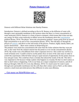Potato Osmosis Lab
Osmosis with Different Molar Solutions into Starchy Potatoes
Introduction: Osmosis is defined according to Kevin M. Bonney as the diffusion of water cells
through a semi–permeable membrane to the location where the there is a lower concentration of
water molecules (2014). Osmosis is a form of passive transport, which means that it does not take
any energy for these water molecules to diffuse across the membranes down the concentration
gradient (Krane, 2014). The phrase "down the concentration gradient" means going from an area of
high concentration to an area of low concentration (Krane, 2014). This lab takes us through the
process of osmosis, and shows us the end results of the process. Potatoes, highly starchy tubers, are
used to demonstrate ... Show more content on Helpwriting.net ...
The potatoes were much less concentrated with water than the molar solutions that they were put
into, so the water from the solution entered into the potato to even out the concentrations (Krane,
2014). My results were a bit different from what I expected, however. This could very well be as a
result of human error. I could've tried to cut the potato slices at more of the same mass in order to
control the experiment a little bit better and give equal amount of opportunity for the potato slices to
lose and gain water. This could have been a mistake that altered the results of the lab. This lab is
very important to life because it helps explain what happens in everyday life that we don't realize or
that we don't notice is happening. Cells in our body are a major component of osmosis, and all of
them go through a little bit of it every day (Bonney, 2014). It is much easier for water to pass
through semi–permeable membranes into the cells than other solutes such as NaCl, so this makes
osmosis a much more prevalent process than diffusion in some cases (Bonney,
... Get more on HelpWriting.net ...
 