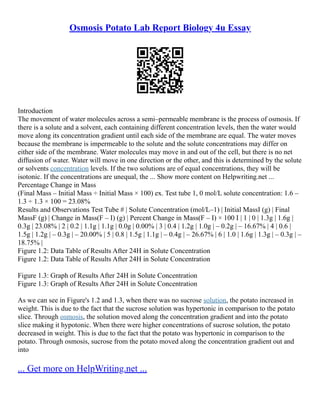 Osmosis Potato Lab Report Biology 4u Essay
Introduction
The movement of water molecules across a semi–permeable membrane is the process of osmosis. If
there is a solute and a solvent, each containing different concentration levels, then the water would
move along its concentration gradient until each side of the membrane are equal. The water moves
because the membrane is impermeable to the solute and the solute concentrations may differ on
either side of the membrane. Water molecules may move in and out of the cell, but there is no net
diffusion of water. Water will move in one direction or the other, and this is determined by the solute
or solvents concentration levels. If the two solutions are of equal concentrations, they will be
isotonic. If the concentrations are unequal, the ... Show more content on Helpwriting.net ...
Percentage Change in Mass
(Final Mass – Initial Mass ÷ Initial Mass × 100) ex. Test tube 1, 0 mol/L solute concentration: 1.6 –
1.3 ÷ 1.3 × 100 = 23.08%
Results and Observations Test Tube # | Solute Concentration (mol/L–1) | Initial MassI (g) | Final
MassF (g) | Change in Mass(F – I) (g) | Percent Change in Mass(F – I) × 100 I | 1 | 0 | 1.3g | 1.6g |
0.3g | 23.08% | 2 | 0.2 | 1.1g | 1.1g | 0.0g | 0.00% | 3 | 0.4 | 1.2g | 1.0g | – 0.2g | – 16.67% | 4 | 0.6 |
1.5g | 1.2g | – 0.3g | – 20.00% | 5 | 0.8 | 1.5g | 1.1g | – 0.4g | – 26.67% | 6 | 1.0 | 1.6g | 1.3g | – 0.3g | –
18.75% |
Figure 1.2: Data Table of Results After 24H in Solute Concentration
Figure 1.2: Data Table of Results After 24H in Solute Concentration
Figure 1.3: Graph of Results After 24H in Solute Concentration
Figure 1.3: Graph of Results After 24H in Solute Concentration
As we can see in Figure's 1.2 and 1.3, when there was no sucrose solution, the potato increased in
weight. This is due to the fact that the sucrose solution was hypertonic in comparison to the potato
slice. Through osmosis, the solution moved along the concentration gradient and into the potato
slice making it hypotonic. When there were higher concentrations of sucrose solution, the potato
decreased in weight. This is due to the fact that the potato was hypertonic in comparison to the
potato. Through osmosis, sucrose from the potato moved along the concentration gradient out and
into
... Get more on HelpWriting.net ...
 