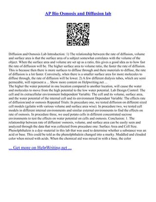 AP Bio Osmosis and Diffusion lab
Diffusion and Osmosis Lab Introduction: 1) The relationship between the rate of diffusion, volume
and surface area is that the surface area of a subject somewhat correlates with the volume of the
object. When the surface area and volume are set up as a ratio, this gives a good idea as to how fast
the rate of diffusion will be. The higher surface area to volume ratio, the faster the rate of diffusion.
This is because then there is more surfaces to diffuse through and there materials to diffuse, the rate
of diffusion is a lot faster. Conversely, when there is a smaller surface area for more molecules to
diffuse through, the rate of diffusion will be lower. 2) A few different dialysis tubes, which are semi
permeable, will represent a ... Show more content on Helpwriting.net ...
The higher the water potential in one location compared to another location, will cause the water
and molecules to move from the high potential to the low water potential. Lab Design Control: The
cell and its extracellular environment Independent Variable: The cell and its volume, surface area,
and the water potential of the internal cell and its environment Dependant Variable: The effects rate
of diffusion/and or osmosis Repeated Trials: In procedure one, we tested diffusion on different sized
cell models (gelatin with various volume and surface area wise). In procedure two, we tested cell
models in different internal environments and similar external environments to find the effects on
rate of osmosis. In procedure three, we used potato cells in different concentrated sucrose
environments to test the effects on water potential on cells and osmosis. Conclusion: 1. The
relationship between rate of diffusion/ osmosis, volume, and surface area can be easily seen and
analyzed through the data that was collected from procedure one: Surface Area and Cell Size.
Phenolphthalein is a dye–material in this lab that was used to determine whether a substance was an
acid or base. This could be told as the phenolphthalein changed into a murky. Muddled and clouded
color when mixed with acids. When the chemical aid was mixed in with a base, the color
... Get more on HelpWriting.net ...
 
