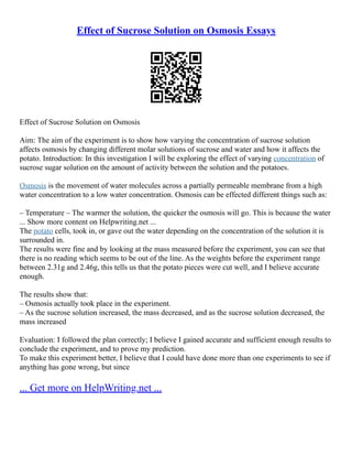 Effect of Sucrose Solution on Osmosis Essays
Effect of Sucrose Solution on Osmosis
Aim: The aim of the experiment is to show how varying the concentration of sucrose solution
affects osmosis by changing different molar solutions of sucrose and water and how it affects the
potato. Introduction: In this investigation I will be exploring the effect of varying concentration of
sucrose sugar solution on the amount of activity between the solution and the potatoes.
Osmosis is the movement of water molecules across a partially permeable membrane from a high
water concentration to a low water concentration. Osmosis can be effected different things such as:
– Temperature – The warmer the solution, the quicker the osmosis will go. This is because the water
... Show more content on Helpwriting.net ...
The potato cells, took in, or gave out the water depending on the concentration of the solution it is
surrounded in.
The results were fine and by looking at the mass measured before the experiment, you can see that
there is no reading which seems to be out of the line. As the weights before the experiment range
between 2.31g and 2.46g, this tells us that the potato pieces were cut well, and I believe accurate
enough.
The results show that:
– Osmosis actually took place in the experiment.
– As the sucrose solution increased, the mass decreased, and as the sucrose solution decreased, the
mass increased
Evaluation: I followed the plan correctly; I believe I gained accurate and sufficient enough results to
conclude the experiment, and to prove my prediction.
To make this experiment better, I believe that I could have done more than one experiments to see if
anything has gone wrong, but since
... Get more on HelpWriting.net ...
 