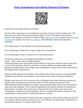 Essay Experiment to Investigate Osmosis in Potatoes
Experiment to Investigate Osmosis in Potatoes
The aim of this experiment is to investigate the movement of water in and out of plant cells. The
cells chosen for study will be taken from potato tubers. Firstly I will explain what osmosis is.
Osmosis is the passage of water from a region of high water concentration through a semi permeable
membrane to a region of low water concentration. This definition contains three important
statements:
a) It is the passage of water through a semi permeable membrane
b) It is the passage of water from a region of high water concentration
c) It is the passage of water to a region of low water concentration.
All the above statements are included in the definition, but define
certain ... Show more content on Helpwriting.net ...
Transpiration pulls water up the plant stem but osmosis is the process whereby water is drawn into
or out of cells and tissues. Osmosis is the flow of water by diffusion through a differentially
permeable membrane from areas of high water concentration to regions of low water concentration.
The diagram below illustrates this:
Water can freely penetrate all membrane. The cellulose cell wall does not act as a semi permeable
membrane and will allow most substances that are dissolved in water to freely pass through it.
Whether water enters the cell by osmosis or not will depend on the balance between external and
internal solute concentrations and the state of the cell. If the solutions on each side of the
differentially permeable membrane are equally concentrated then there will be no net movement of
water across the membrane. This is called an equilibrium state and the solutions are referred to as
being isotonic. A solution that contains more solute particles than another, and is hence more
concentrated, is referred to as being hypertonic. The less concentrated solution is hypotonic. This
concentration of solute particles is usually described as a molarity.
Even if the solute concentration external to the cell is hypotonic to the vacuole contents the cell will
not continue to take in water by osmosis for ever. The cellulose cell wall provides a rigid barrier to
uncontrolled expansion. A cell that is full of water
 