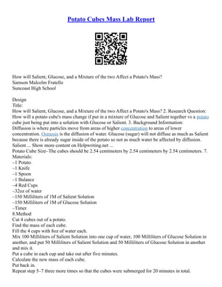 Potato Cubes Mass Lab Report
How will Salient, Glucose, and a Mixture of the two Affect a Potato's Mass?
Samson Malcolm Fratello
Suncoast High School
Design
Title:
How will Salient, Glucose, and a Mixture of the two Affect a Potato's Mass? 2. Research Question:
How will a potato cube's mass change if put in a mixture of Glucose and Salient together vs a potato
cube just being put into a solution with Glucose or Salient. 3. Background Information:
Diffusion is where particles move from areas of higher concentration to areas of lower
concentration. Osmosis is the diffusion of water. Glucose (sugar) will not diffuse as much as Salient
because there is already sugar inside of the potato so not as much water be affected by diffusion.
Salient ... Show more content on Helpwriting.net ...
Potato Cube Size–The cubes should be 2.54 centimeters by 2.54 centimeters by 2.54 centimeters. 7.
Materials:
–1 Potato
–1 Knife
–1 Spoon
–1 Balance
–4 Red Cups
–32oz of water
–150 Milliliters of 1M of Salient Solution
–150 Milliliters of 1M of Glucose Solution
–Timer
8.Method
Cut 4 cubes out of a potato.
Find the mass of each cube.
Fill the 4 cups with 8oz of water each.
Mix 100 Milliliters of Salient Solution into one cup of water, 100 Milliliters of Glucose Solution in
another, and put 50 Milliliters of Salient Solution and 50 Milliliters of Glucose Solution in another
and mix it.
Put a cube in each cup and take out after five minutes.
Calculate the new mass of each cube.
Put back in.
Repeat step 5–7 three more times so that the cubes were submerged for 20 minutes in total.
 