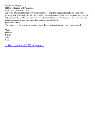 Record all findings.
II.Data Collection and Processing
Raw Data: Qualitative Data–
All of the potatoes remained very much the same. The potato cubes darkened a bit along with
growing a bit but beside that the potato cubes remained very much the same. However this partially
is because of the fact that the solutions were diluted in the water. And as research shows when the
potato cubes are dipped into water they maintain a similar look.
Quantitative Data–
The numbers in the charts are mass in grams. The experiment is over a twenty minute trial.
Water
Glucose
Salient
Mix
Initial
... Get more on HelpWriting.net ...
 
