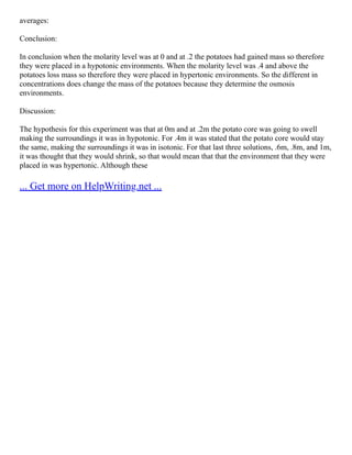averages:
Conclusion:
In conclusion when the molarity level was at 0 and at .2 the potatoes had gained mass so therefore
they were placed in a hypotonic environments. When the molarity level was .4 and above the
potatoes loss mass so therefore they were placed in hypertonic environments. So the different in
concentrations does change the mass of the potatoes because they determine the osmosis
environments.
Discussion:
The hypothesis for this experiment was that at 0m and at .2m the potato core was going to swell
making the surroundings it was in hypotonic. For .4m it was stated that the potato core would stay
the same, making the surroundings it was in isotonic. For that last three solutions, .6m, .8m, and 1m,
it was thought that they would shrink, so that would mean that that the environment that they were
placed in was hypertonic. Although these
... Get more on HelpWriting.net ...
 