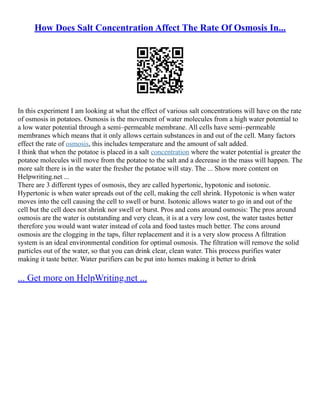 How Does Salt Concentration Affect The Rate Of Osmosis In...
In this experiment I am looking at what the effect of various salt concentrations will have on the rate
of osmosis in potatoes. Osmosis is the movement of water molecules from a high water potential to
a low water potential through a semi–permeable membrane. All cells have semi–permeable
membranes which means that it only allows certain substances in and out of the cell. Many factors
effect the rate of osmosis, this includes temperature and the amount of salt added.
I think that when the potatoe is placed in a salt concentration where the water potential is greater the
potatoe molecules will move from the potatoe to the salt and a decrease in the mass will happen. The
more salt there is in the water the fresher the potatoe will stay. The ... Show more content on
Helpwriting.net ...
There are 3 different types of osmosis, they are called hypertonic, hypotonic and isotonic.
Hypertonic is when water spreads out of the cell, making the cell shrink. Hypotonic is when water
moves into the cell causing the cell to swell or burst. Isotonic allows water to go in and out of the
cell but the cell does not shrink nor swell or burst. Pros and cons around osmosis: The pros around
osmosis are the water is outstanding and very clean, it is at a very low cost, the water tastes better
therefore you would want water instead of cola and food tastes much better. The cons around
osmosis are the clogging in the taps, filter replacement and it is a very slow process A filtration
system is an ideal environmental condition for optimal osmosis. The filtration will remove the solid
particles out of the water, so that you can drink clear, clean water. This process purifies water
making it taste better. Water purifiers can be put into homes making it better to drink
... Get more on HelpWriting.net ...
 