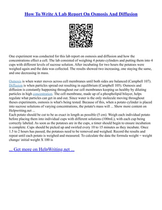 How To Write A Lab Report On Osmosis And Diffusion
One experiment was conducted for this lab report on osmosis and diffusion and how the
concentrations effect a cell. The lab consisted of weighing 4 potato cylinders and putting them into 4
cups with different levels of sucrose solution. After incubating for two hours the potatoes were
weighed again and the data was collected. The results showed two increasing, one staying the same,
and one decreasing in mass.
Osmosis is when water moves across cell membranes until both sides are balanced (Campbell 107).
Diffusion is when particles spread out resulting in equilibrium (Campbell 105). Osmosis and
diffusion is constantly happening throughout our cell membranes keeping us healthy by diluting
particles in high concentration. The cell membrane, made up of a phospholipid bilayer, helps
regulate what particles can get in and out. Since water is the only molecule moving throughout
theses experiments, osmosis is what's being tested. Because of this, when a potato cylinder is placed
into sucrose solutions of varying concentrations, the potato's mass will ... Show more content on
Helpwriting.net ...
Each potato should be cut to be as exact in length as possible (5 cm). Weigh each individual potato
before placing them into individual cups with different solutions (100mL), with each cup being
correctly labeled. As soon as the potatoes are in the cups, a timer should begin to ensure incubation
is complete. Cups should be picked up and swirled every 10 to 15 minutes as they incubate. Once
1.5 to 2 hours has passed, the potatoes need to be removed and weighed. Record the results and
repeat until each potato is weighed and measured. To calculate the data the formula weight = weight
change/ initial weight X 100 is
... Get more on HelpWriting.net ...
 