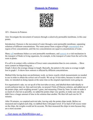 Osmosis in Potatoes
AT1– Osmosis In Potatoes
Aim: Investigate the movement of osmosis through a selectively permeable membrane, in this case
potato.
Introduction: Osmosis is the movement of water through a semi permeable membrane, separating
solutions of different concentrations. The water passes from a region of high concentration to a
region of low concentration, until the two concentrations are equal in concentrations of water.
Many cell membranes behave as semi permeable membranes, and osmosis is a vital mechanism in
the transport of fluids in living organisms, for example, in the transport of water from the soil to the
roots in plants.
If a cell is in contact with a solution of lower water concentration than its own contents, ... Show
more content on Helpwriting.net ...
Graph 2 shows the average change in length. Basically, the pattern is the same as average weight
loss in graph 1. It shows how osmosis is affected by different concentrations.
Method After having done our preliminary work, we knew exactly which measurements we needed
to use in order to obtain the correct sort of results. We set up 14 test tubes, because in order to save
time, we intended on doing repeats at the same time as the original experiments were going on.
For organisation's sake, we set up all of the test tubes at once, and labelled them individually to
avoid confusion later on. Into each test tube, we poured 15mls of Glucose solution, and added one of
the potato chips, each weighing around 1 gram, and measuring 33mm by 5mm. In order to make it
as much of a fair test as possible, we added the potato chips very quickly, to make sure one chip
didn't have a longer amount of time in the solution than another. We then left each one for 30
minutes.
After 30 minutes, we emptied each test tube, leaving only the potato chips inside. Before we
measured and weighed each chip, we dabbed them with paper towel. If we had of left excess water
on the chips, the weights would not be accurate. We then measured the chips in mms because they
are a more accurate
... Get more on HelpWriting.net ...
 