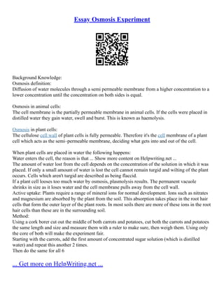 Essay Osmosis Experiment
Background Knowledge:
Osmosis definition:
Diffusion of water molecules through a semi permeable membrane from a higher concentration to a
lower concentration until the concentration on both sides is equal.
Osmosis in animal cells:
The cell membrane is the partially permeable membrane in animal cells. If the cells were placed in
distilled water they gain water, swell and burst. This is known as haemolysis.
Osmosis in plant cells:
The cellulose cell wall of plant cells is fully permeable. Therefore it's the cell membrane of a plant
cell which acts as the semi–permeable membrane, deciding what gets into and out of the cell.
When plant cells are placed in water the following happens:
Water enters the cell, the reason is that ... Show more content on Helpwriting.net ...
The amount of water lost from the cell depends on the concentration of the solution in which it was
placed. If only a small amount of water is lost the cell cannot remain turgid and wilting of the plant
occurs. Cells which aren't turgid are described as being flaccid.
If a plant cell looses too much water by osmosis, plasmolysis results. The permanent vacuole
shrinks in size as it loses water and the cell membrane pulls away from the cell wall.
Active uptake: Plants require a range of mineral ions for normal development. Ions such as nitrates
and magnesium are absorbed by the plant from the soil. This absorption takes place in the root hair
cells that form the outer layer of the plant roots. In most soils there are more of these ions in the root
hair cells than these are in the surrounding soil.
Method:
Using a cork borer cut out the middle of both carrots and potatoes, cut both the carrots and potatoes
the same length and size and measure them with a ruler to make sure, then weigh them. Using only
the core of both will make the experiment fair.
Starting with the carrots, add the first amount of concentrated sugar solution (which is distilled
water) and repeat this another 2 times.
Then do the same for all 6
... Get more on HelpWriting.net ...
 